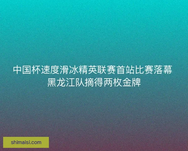 中国杯速度滑冰精英联赛首站比赛落幕 黑龙江队摘得两枚金牌