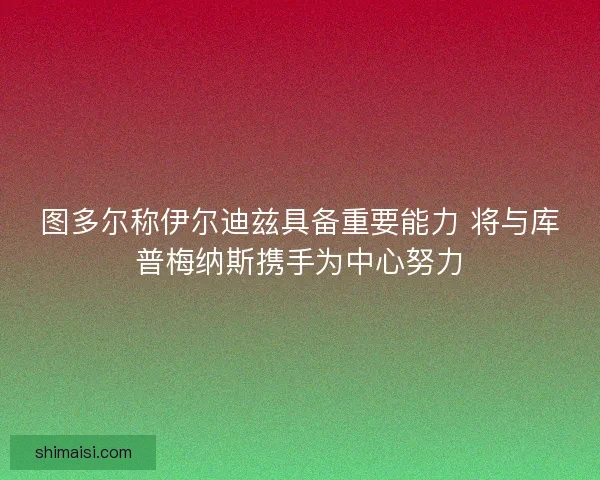 图多尔称伊尔迪兹具备重要能力 将与库普梅纳斯携手为中心努力