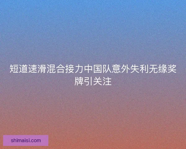 短道速滑混合接力中国队意外失利无缘奖牌引关注